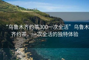 “烏魯木齊約茶300一次全活”烏魯木齊約茶，一次全活的獨特體驗
