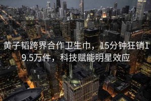 黃子韜跨界合作衛(wèi)生巾，15分鐘狂銷19.5萬件，科技賦能明星效應