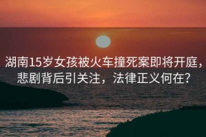 湖南15歲女孩被火車撞死案即將開庭，悲劇背后引關注，法律正義何在？