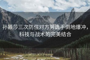 孫穎莎三次防住對(duì)方男選手倒地爆沖，科技與戰(zhàn)術(shù)的完美結(jié)合