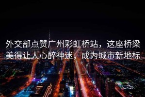 外交部點贊廣州彩虹橋站，這座橋梁美得讓人心醉神迷，成為城市新地標