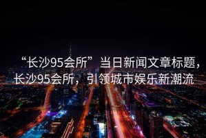 “長沙95會所”當日新聞文章標題，長沙95會所，引領城市娛樂新潮流
