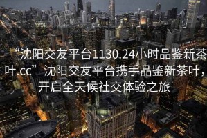“沈陽交友平臺1130.24小時品鑒新茶葉.cc”沈陽交友平臺攜手品鑒新茶葉，開啟全天候社交體驗之旅