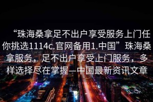 “珠海桑拿足不出戶(hù)享受服務(wù)上門(mén)任你挑選1114c.官網(wǎng)備用1.中國(guó)”珠海桑拿服務(wù)，足不出戶(hù)享受上門(mén)服務(wù)，多樣選擇盡在掌握—中國(guó)最新資訊文章
