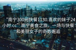 “南寧300元快餐1130.喜歡的妹子24小時.cc”南寧美食之旅，一場與快餐和美麗女子的奇妙邂逅