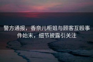 警方通報，香奈兒柜姐與顧客互毆事件始末，細節披露引關注
