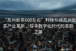 “蘇州新茶600左右”科技引領蘇州新茶產業革新，探尋數字化時代的茶韻之美