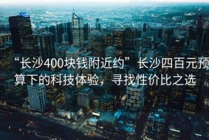 “長沙400塊錢附近約”長沙四百元預算下的科技體驗，尋找性價比之選