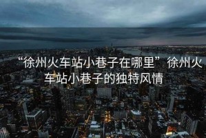 “徐州火車站小巷子在哪里”徐州火車站小巷子的獨特風情