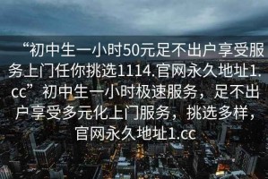 “初中生一小時50元足不出戶享受服務上門任你挑選1114.官網永久地址1.cc”初中生一小時極速服務，足不出戶享受多元化上門服務，挑選多樣，官網永久地址1.cc