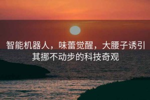 智能機器人，味蕾覺醒，大腰子誘引其挪不動步的科技奇觀