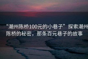 “潮州陳橋100元的小巷子”探索潮州陳橋的秘密，那條百元巷子的故事