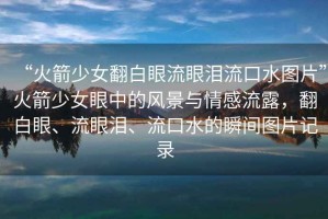 “火箭少女翻白眼流眼淚流口水圖片”火箭少女眼中的風(fēng)景與情感流露，翻白眼、流眼淚、流口水的瞬間圖片記錄