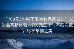 “700元3小時不限次數品茶長沙”長沙品茶新體驗，700元三小時不限次數，盡享茶韻之美