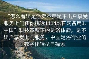 “怎么看出足浴賣不賣足不出戶享受服務(wù)上門任你挑選1114b.官網(wǎng)備用1.中國(guó)”科技革新下的足浴體驗(yàn)，足不出戶享受上門服務(wù)，中國(guó)足浴行業(yè)的數(shù)字化轉(zhuǎn)型與探索