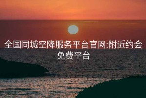 全國同城空降服務平臺官網:附近約會免費平臺