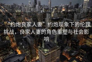 “約炮良家人妻”約炮現(xiàn)象下的倫理挑戰(zhàn)，良家人妻的角色重塑與社會影響