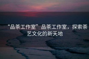“品茶工作室”品茶工作室，探索茶藝文化的新天地