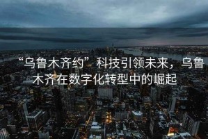 “烏魯木齊約”科技引領未來，烏魯木齊在數字化轉型中的崛起