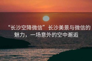 “長沙空降微信”長沙美景與微信的魅力，一場意外的空中邂逅