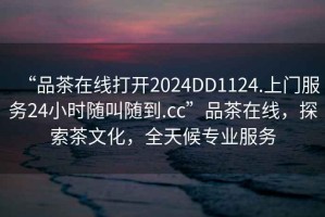 “品茶在線打開2024DD1124.上門服務24小時隨叫隨到.cc”品茶在線，探索茶文化，全天候專業(yè)服務