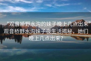 “觀音橋野水溝的妹子晚上幾點出來”觀音橋野水溝妹子夜生活揭秘，她們晚上幾點出來？