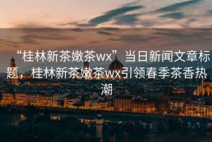 “桂林新茶嫩茶wx”當日新聞文章標題，桂林新茶嫩茶wx引領春季茶香熱潮