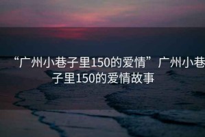 “廣州小巷子里150的愛情”廣州小巷子里150的愛情故事