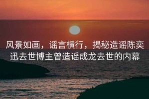 風景如畫，謠言橫行，揭秘造謠陳奕迅去世博主曾造謠成龍去世的內幕