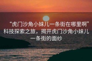 “虎門沙角小妹兒一條街在哪里啊”科技探索之旅，揭開虎門沙角小妹兒一條街的面紗