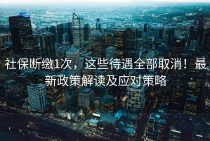 社保斷繳1次，這些待遇全部取消！最新政策解讀及應對策略