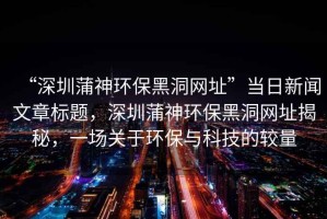 “深圳蒲神環保黑洞網址”當日新聞文章標題，深圳蒲神環保黑洞網址揭秘，一場關于環保與科技的較量