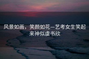 風(fēng)景如畫，笑顏如花—藝考女生笑起來神似虞書欣