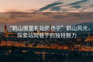 “鶴山哪里有站崗巷子”鶴山風(fēng)光，探索站崗巷子的獨(dú)特魅力