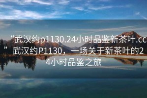 “武漢約p1130.24小時品鑒新茶葉.cc”武漢約P1130，一場關于新茶葉的24小時品鑒之旅