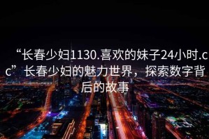 “長春少婦1130.喜歡的妹子24小時.cc”長春少婦的魅力世界，探索數字背后的故事