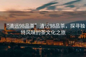 “清遠98品茶”清遠98品茶，探尋獨特風味的茶文化之旅