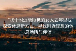 “找個附近能睡覺的女人去哪里找”探索休息新方式，尋找附近理想的休息場所與伴侶