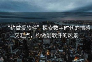 “約做愛軟件”探索數字時代的情感交匯點，約做愛軟件的風景
