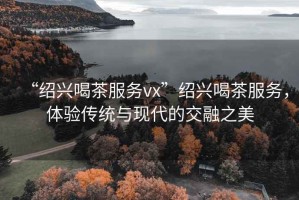 “紹興喝茶服務(wù)vx”紹興喝茶服務(wù)，體驗傳統(tǒng)與現(xiàn)代的交融之美