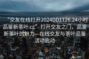 “交友在線打開(kāi)2024DD1126.24小時(shí)品鑒新茶葉.cc”打開(kāi)交友之門(mén)，品鑒新茶葉的魅力—在線交友與茶葉品鑒活動(dòng)啟動(dòng)