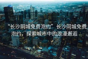 “長沙同城免費泡約”長沙同城免費泡約，探索城市中的浪漫邂逅
