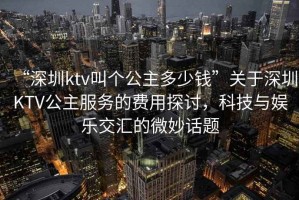“深圳ktv叫個公主多少錢”關于深圳KTV公主服務的費用探討，科技與娛樂交匯的微妙話題