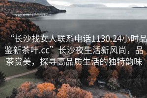 “長沙找女人聯系電話1130.24小時品鑒新茶葉.cc”長沙夜生活新風尚，品茶賞美，探尋高品質生活的獨特韻味