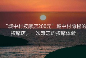 “城中村按摩店200元”城中村隱秘的按摩店，一次難忘的按摩體驗