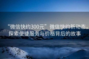 “微信快約300元”微信快約新動(dòng)態(tài)，探索便捷服務(wù)與價(jià)格背后的故事