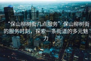 “保山柳樹街幾點服務”保山柳樹街的服務時刻，探索一條街道的多元魅力