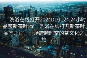 “洗浴在線打開2024DD1124.24小時品鑒新茶葉.cc”洗浴在線打開新茶葉品鑒之門，一場跨越時空的茶文化之旅