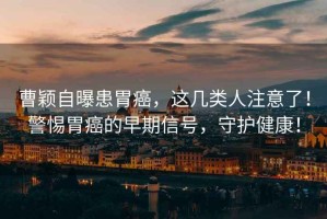 曹穎自曝患胃癌，這幾類人注意了！警惕胃癌的早期信號，守護健康！