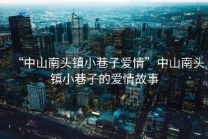 “中山南頭鎮小巷子愛情”中山南頭鎮小巷子的愛情故事